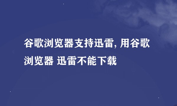 谷歌浏览器支持迅雷, 用谷歌浏览器 迅雷不能下载