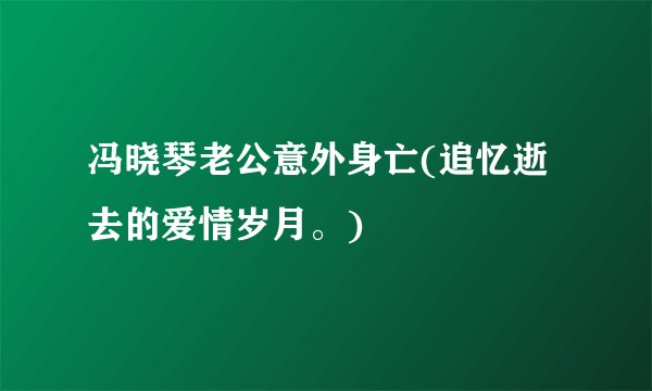 冯晓琴老公意外身亡(追忆逝去的爱情岁月。)