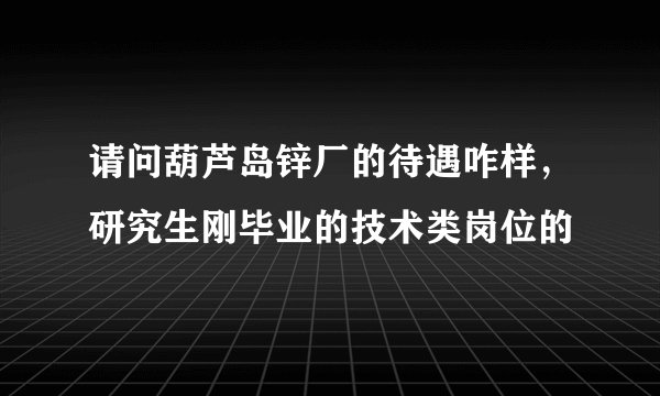 请问葫芦岛锌厂的待遇咋样，研究生刚毕业的技术类岗位的
