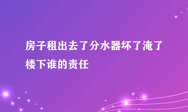 房子租出去了分水器坏了淹了楼下谁的责任