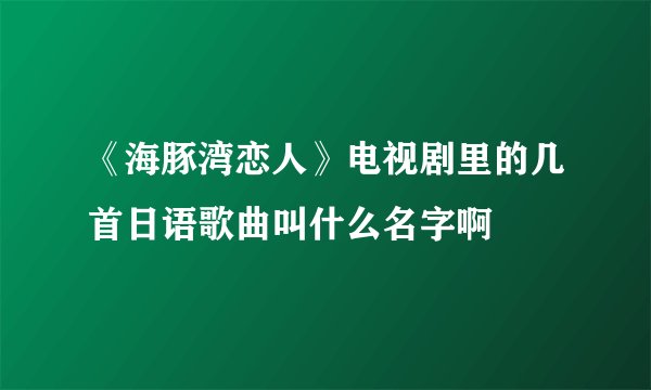 《海豚湾恋人》电视剧里的几首日语歌曲叫什么名字啊