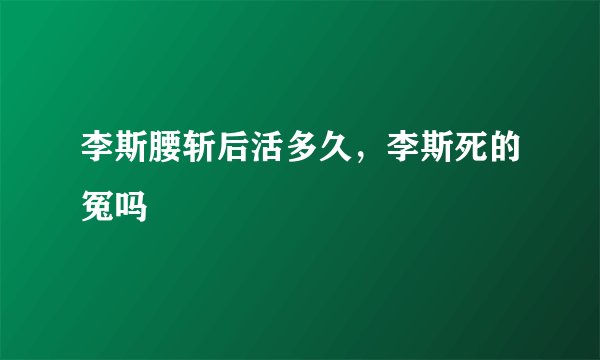 李斯腰斩后活多久，李斯死的冤吗