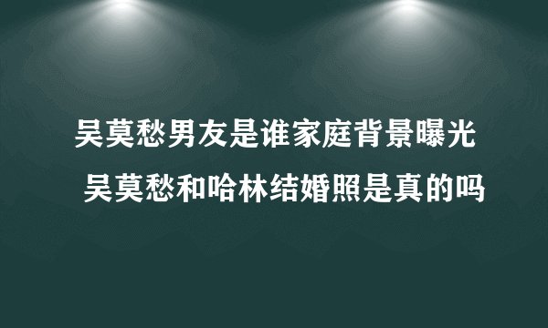 吴莫愁男友是谁家庭背景曝光 吴莫愁和哈林结婚照是真的吗