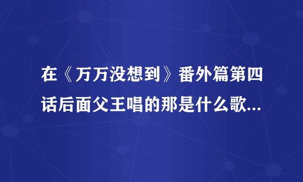 在《万万没想到》番外篇第四话后面父王唱的那是什么歌啊，求原版。