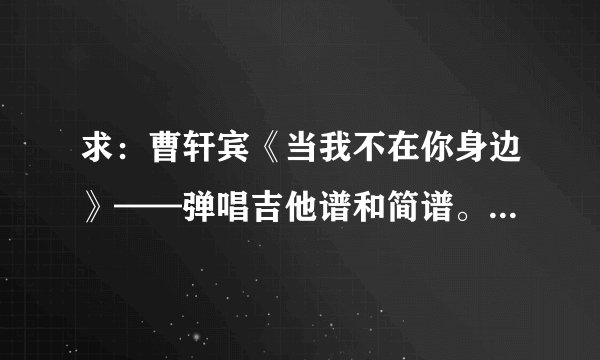 求：曹轩宾《当我不在你身边》——弹唱吉他谱和简谱。 谢谢。