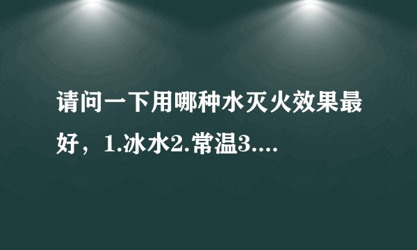 请问一下用哪种水灭火效果最好，1.冰水2.常温3.开水4.矿泉水