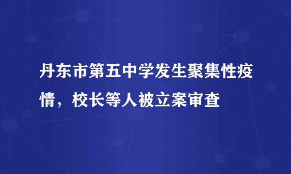丹东市第五中学发生聚集性疫情，校长等人被立案审查