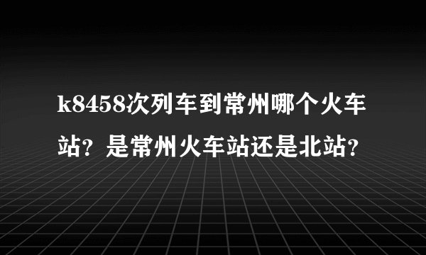 k8458次列车到常州哪个火车站？是常州火车站还是北站？