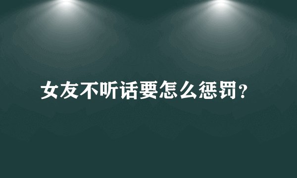 女友不听话要怎么惩罚？