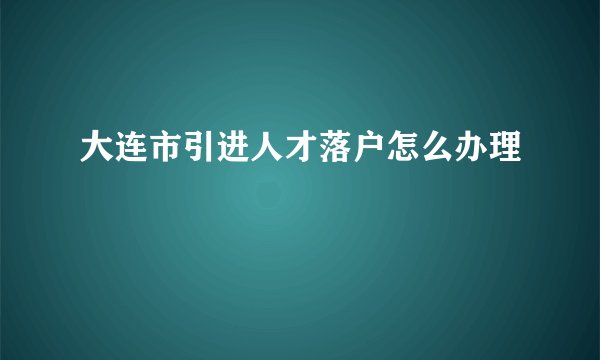大连市引进人才落户怎么办理