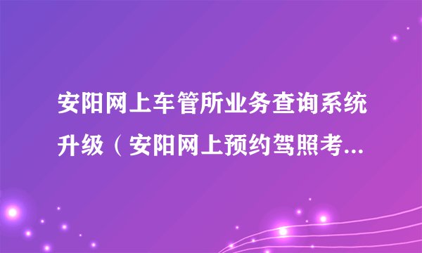 安阳网上车管所业务查询系统升级（安阳网上预约驾照考试系统入口）