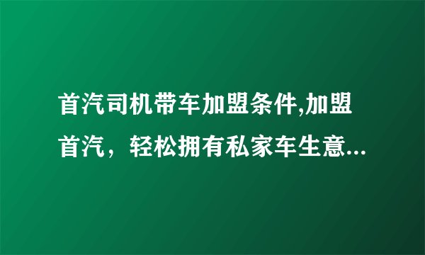 首汽司机带车加盟条件,加盟首汽，轻松拥有私家车生意，司机与车辆即可接入。