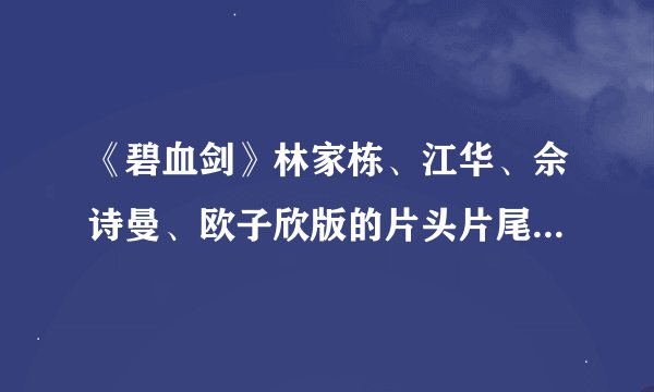 《碧血剑》林家栋、江华、佘诗曼、欧子欣版的片头片尾曲,谁知道告诉下跪求,片头加片尾的。