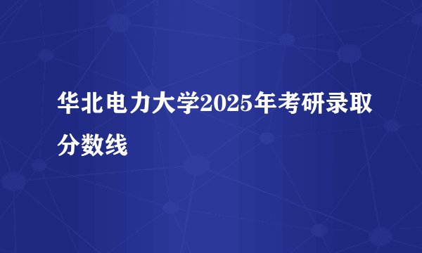 华北电力大学2025年考研录取分数线