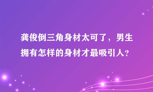 龚俊倒三角身材太可了，男生拥有怎样的身材才最吸引人？