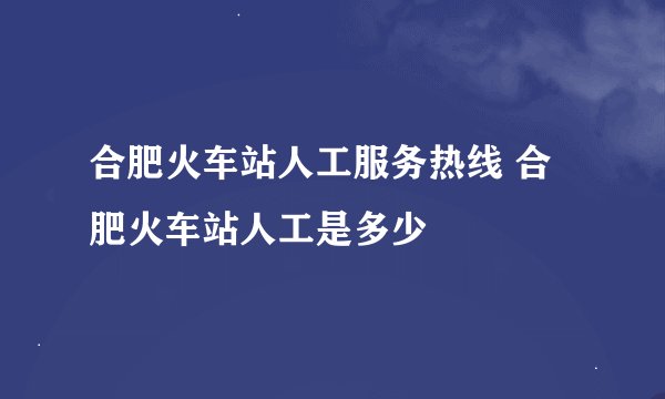 合肥火车站人工服务热线 合肥火车站人工是多少