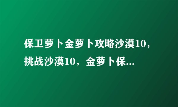 保卫萝卜金萝卜攻略沙漠10，挑战沙漠10，金萝卜保卫战指南