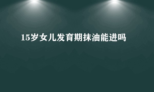 15岁女儿发育期抹油能进吗