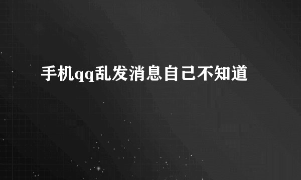 手机qq乱发消息自己不知道