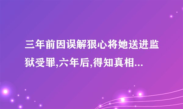 三年前因误解狠心将她送进监狱受罪,六年后,得知真相的他疯狂找她，是什么小说