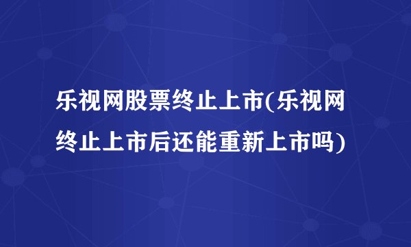 乐视网股票终止上市(乐视网终止上市后还能重新上市吗)