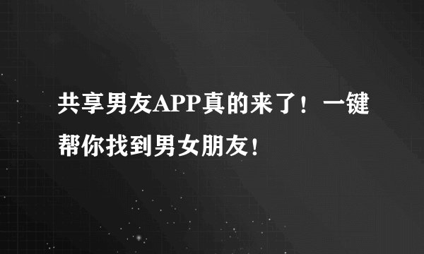 共享男友APP真的来了！一键帮你找到男女朋友！