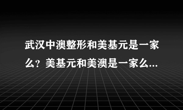 武汉中澳整形和美基元是一家么？美基元和美澳是一家么，谁给我解释下？