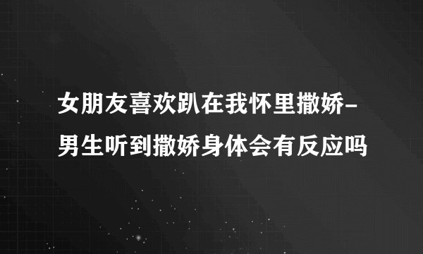 女朋友喜欢趴在我怀里撒娇-男生听到撒娇身体会有反应吗