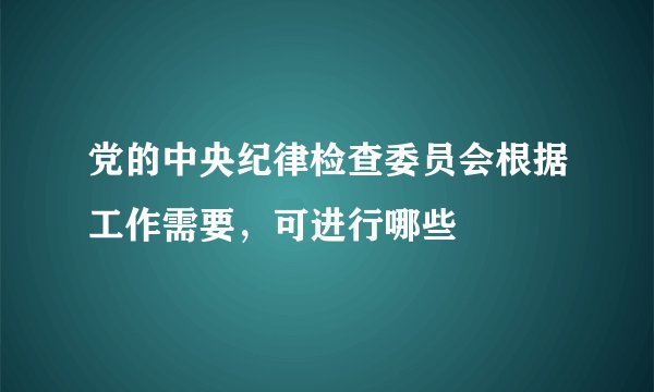 党的中央纪律检查委员会根据工作需要，可进行哪些
