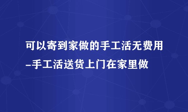 可以寄到家做的手工活无费用-手工活送货上门在家里做