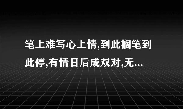 笔上难写心上情,到此搁笔到此停,有情日后成双对,无情日后难相逢,石榴开花慢慢红,冷水冲糖慢慢溶,如果