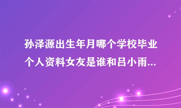 孙泽源出生年月哪个学校毕业个人资料女友是谁和吕小雨是情侣吗