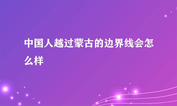 中国人越过蒙古的边界线会怎么样