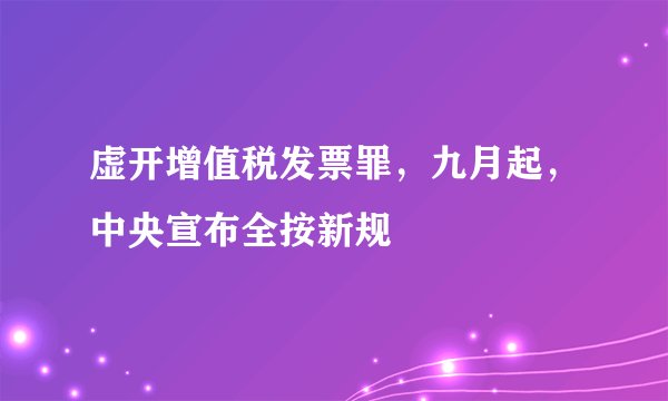 虚开增值税发票罪，九月起，中央宣布全按新规