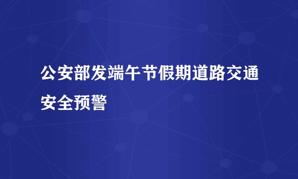 公安部发端午节假期道路交通安全预警