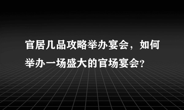 官居几品攻略举办宴会，如何举办一场盛大的官场宴会？