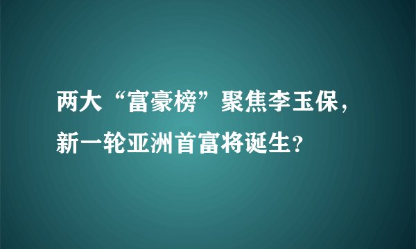 两大“富豪榜”聚焦李玉保，新一轮亚洲首富将诞生？