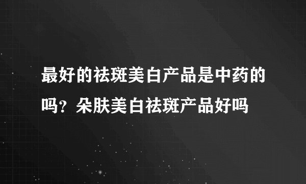最好的祛斑美白产品是中药的吗？朵肤美白祛斑产品好吗