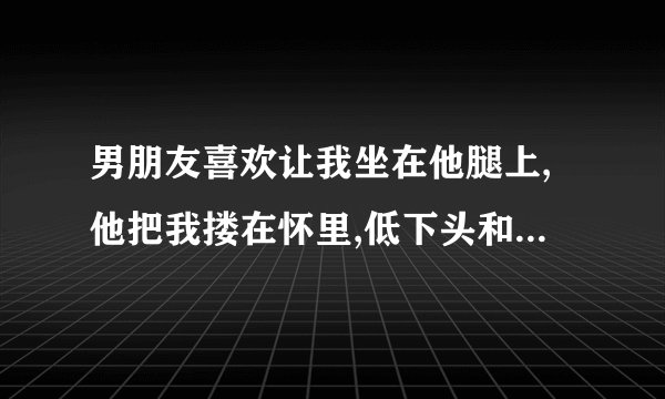 男朋友喜欢让我坐在他腿上,他把我搂在怀里,低下头和我说话,他这是