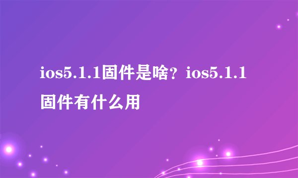 ios5.1.1固件是啥？ios5.1.1固件有什么用