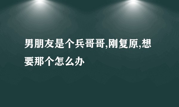 男朋友是个兵哥哥,刚复原,想要那个怎么办