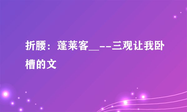 折腰：蓬莱客__--三观让我卧槽的文