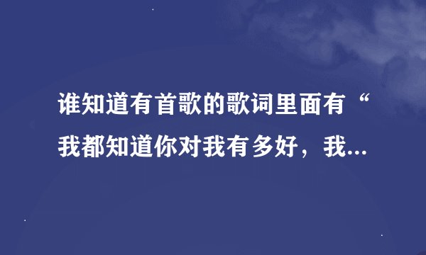 谁知道有首歌的歌词里面有“我都知道你对我有多好，我对明了.你不知道你对我有多重要，你不明了。”