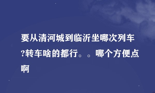 要从清河城到临沂坐哪次列车?转车啥的都行。。哪个方便点啊