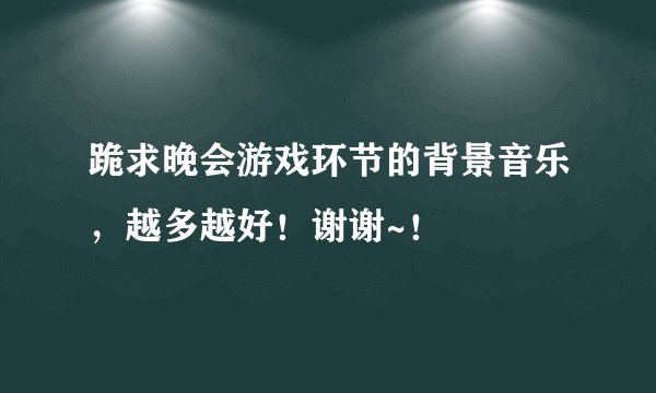 跪求晚会游戏环节的背景音乐，越多越好！谢谢~！