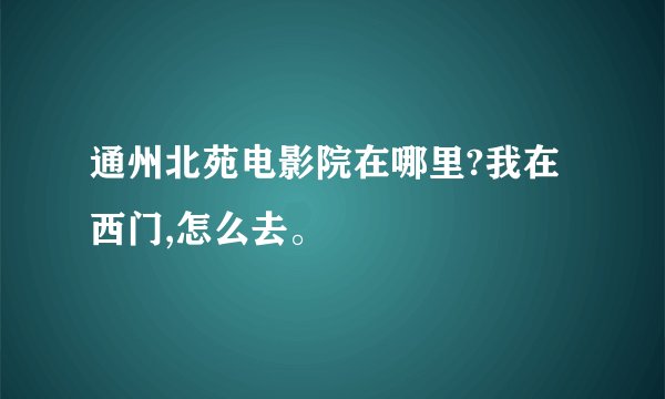 通州北苑电影院在哪里?我在西门,怎么去。