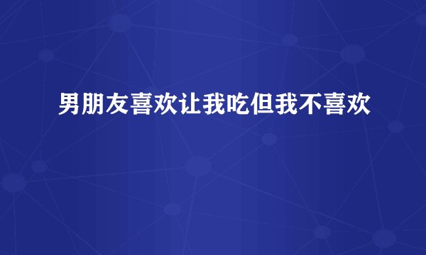 男朋友喜欢让我吃但我不喜欢