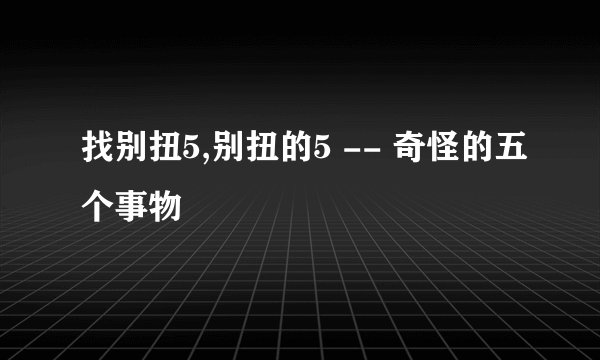 找别扭5,别扭的5 -- 奇怪的五个事物