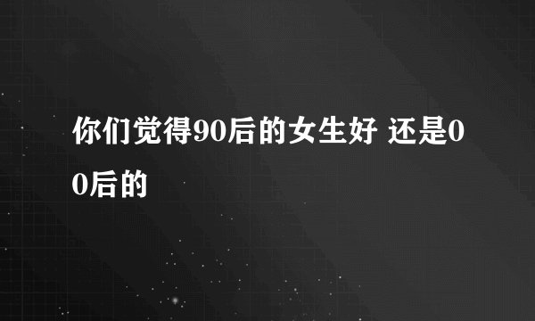 你们觉得90后的女生好 还是00后的