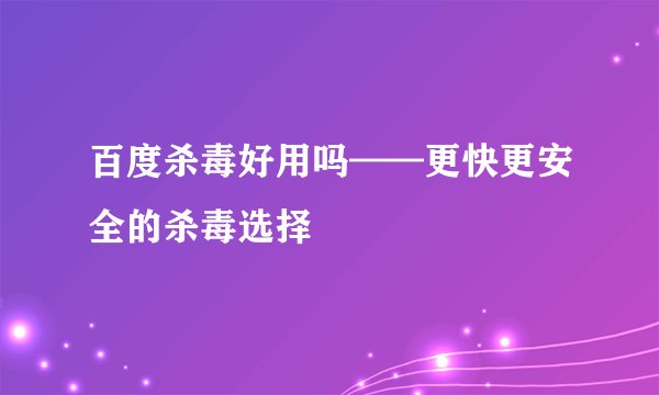 百度杀毒好用吗——更快更安全的杀毒选择